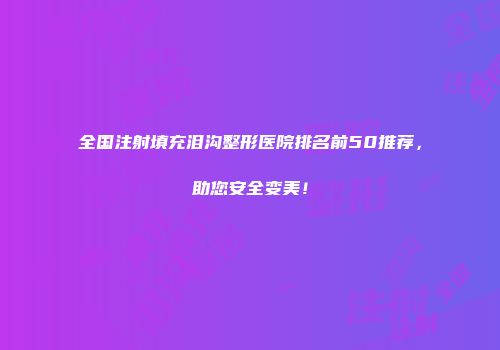 全国注射填充泪沟整形医院排名前50推荐，助您安全变美！