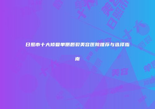 日照市十大修复单侧唇裂美容医院推荐与选择指南