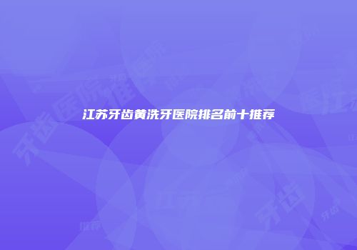 江苏牙齿黄洗牙医院排名前十推荐