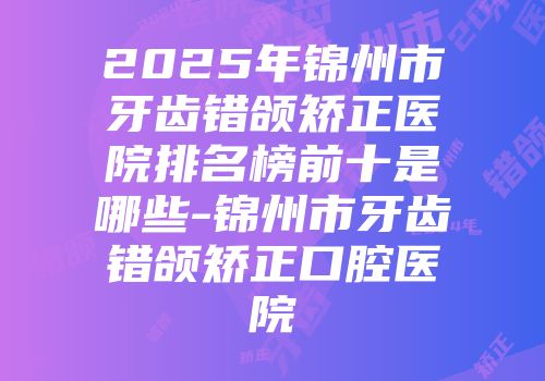 2025年锦州市牙齿错颌矫正医院排名榜前十是哪些-锦州市牙齿错颌矫正口腔医院