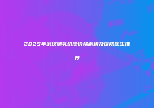 2025年武汉副乳切除价格解析及医院医生推荐