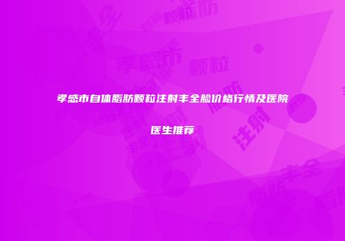 孝感市自体脂肪颗粒注射丰全脸价格行情及医院医生推荐