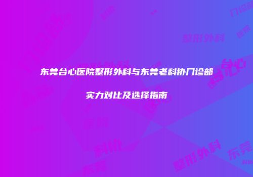 东莞台心医院整形外科与东莞老科协门诊部实力对比及选择指南