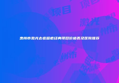 惠州市激光去痣留疤经典项目价格表及医院推荐