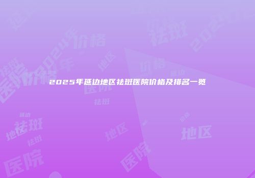 2025年延边地区祛斑医院价格及排名一览