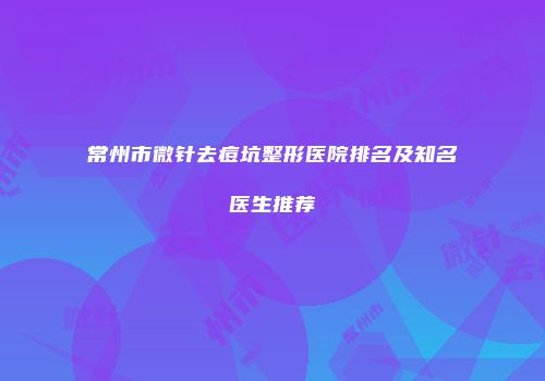 常州市微针去痘坑整形医院排名及知名医生推荐