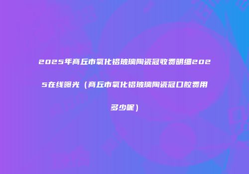2025年商丘市氧化铝玻璃陶瓷冠收费明细2025在线曝光（商丘市氧化铝玻璃陶瓷冠口腔费用多少呢）