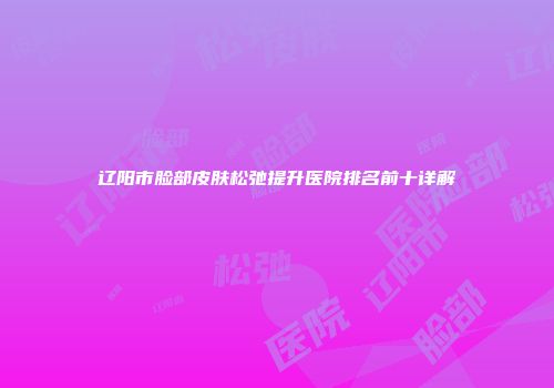 辽阳市脸部皮肤松弛提升医院排名前十详解