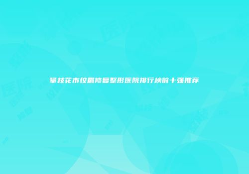 攀枝花市纹眉修复整形医院排行榜前十强推荐