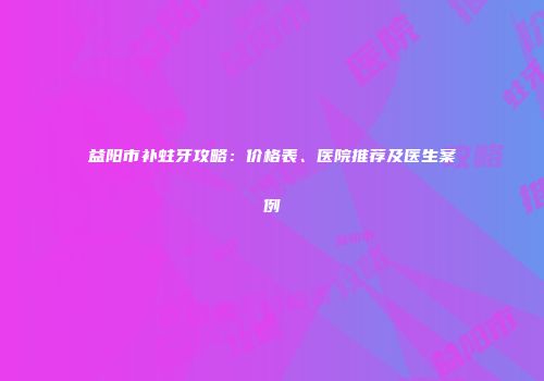 益阳市补蛀牙攻略：价格表、医院推荐及医生案例