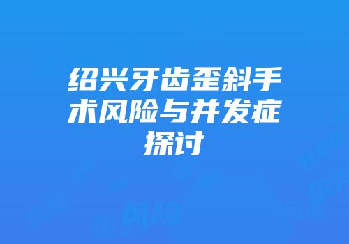 绍兴牙齿歪斜手术风险与并发症探讨