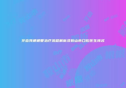 牙齿残根根管治疗流程解析及鞍山市口腔医生排名