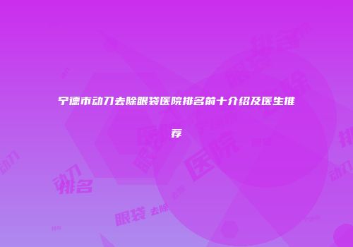 宁德市动刀去除眼袋医院排名前十介绍及医生推荐