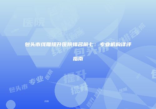 包头市线雕提升医院排名前七：专业机构详评指南