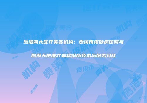 鹰潭两大医疗美容机构:贵溪市皮肤病医院与鹰潭天使医疗美容诊所技术与服务对比