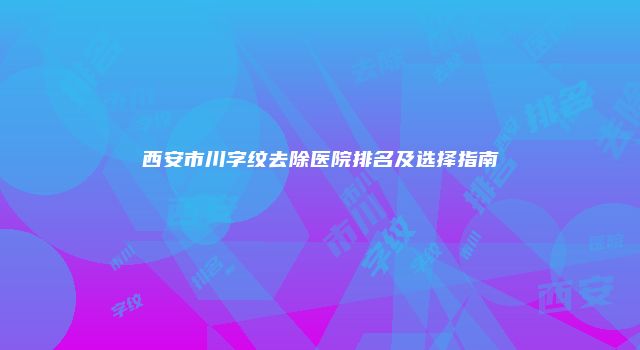 西安市川字纹去除医院排名及选择指南