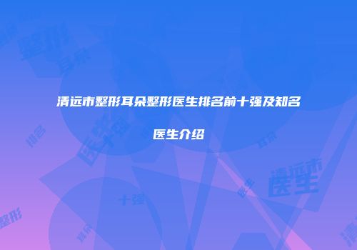 清远市整形耳朵整形医生排名前十强及知名医生介绍