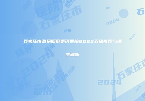 石家庄市耳朵畸形整形医院2025五强推荐与医生解析