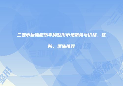 三亚市自体脂肪丰胸整形市场解析与价格、医院、医生推荐