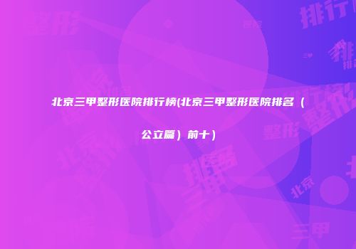 北京三甲整形医院排行榜(北京三甲整形医院排名（公立篇）前十）