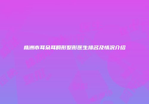 株洲市耳朵耳畸形整形医生排名及情况介绍