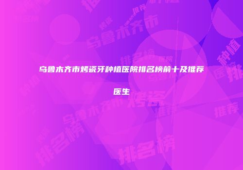 乌鲁木齐市烤瓷牙种植医院排名榜前十及推荐医生