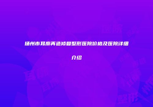 扬州市耳廓再造修复整形医院价格及医院详细介绍