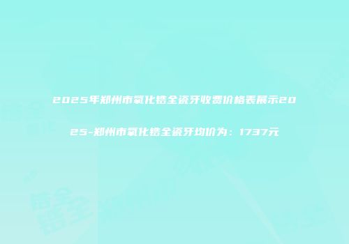 2025年郑州市氧化锆全瓷牙收费价格表展示2025-郑州市氧化锆全瓷牙均价为：1737元