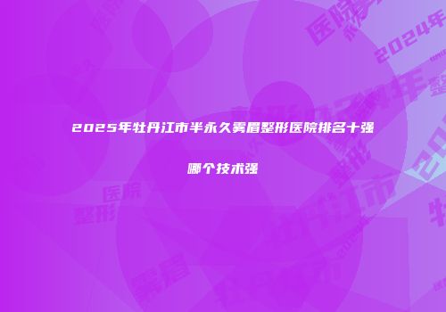 2025年牡丹江市半永久雾眉整形医院排名十强哪个技术强