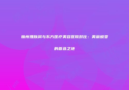 锦州瑰肤润与东方医疗美容医院对比：美丽蜕变的首选之地
