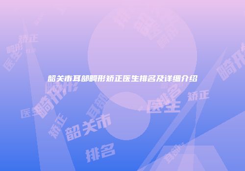 韶关市耳部畸形矫正医生排名及详细介绍