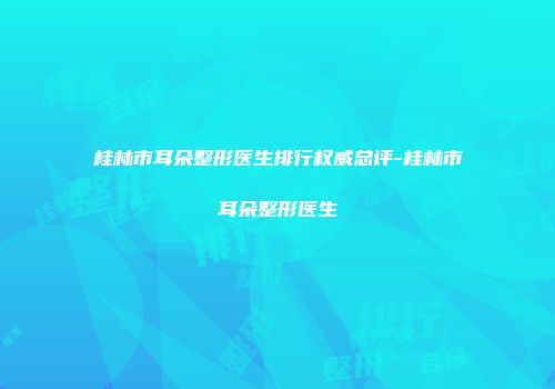 桂林市耳朵整形医生排行权威总评-桂林市耳朵整形医生
