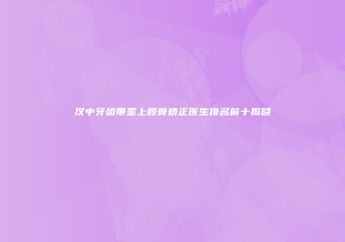 汉中牙齿带歪上颌骨矫正医生排名前十揭晓