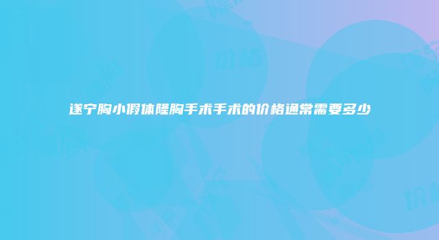 遂宁胸小假体隆胸手术手术的价格通常需要多少
