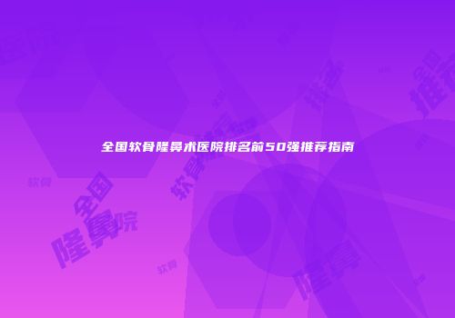 全国软骨隆鼻术医院排名前50强推荐指南