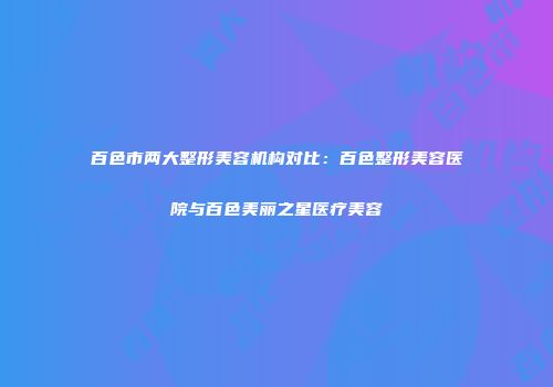 百色市两大整形美容机构对比：百色整形美容医院与百色美丽之星医疗美容