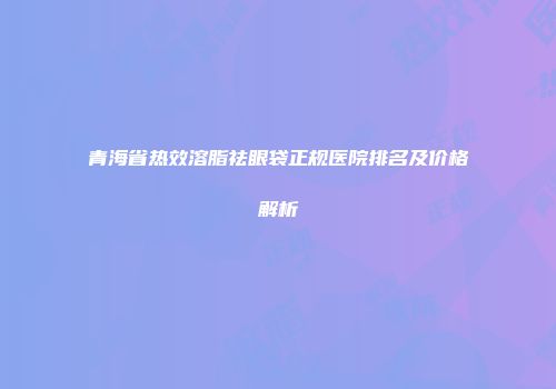 青海省热效溶脂祛眼袋正规医院排名及价格解析