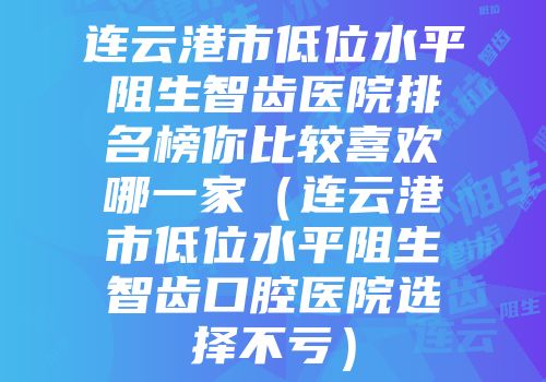 连云港市低位水平阻生智齿医院排名榜你比较喜欢哪一家（连云港市低位水平阻生智齿口腔医院选择不亏）