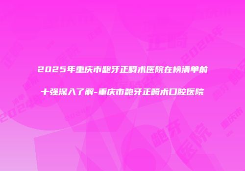 2025年重庆市龅牙正畸术医院在榜清单前十强深入了解-重庆市龅牙正畸术口腔医院