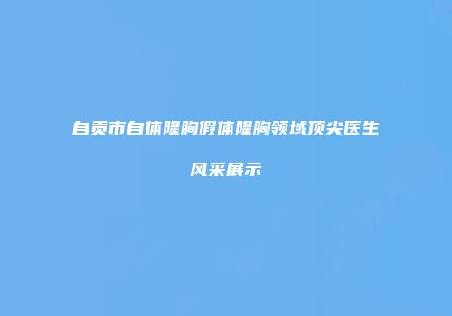 自贡市自体隆胸假体隆胸领域顶尖医生风采展示