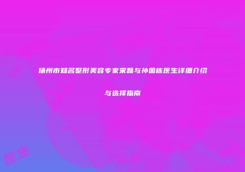 扬州市知名整形美容专家宋磊与孙国栋医生详细介绍与选择指南