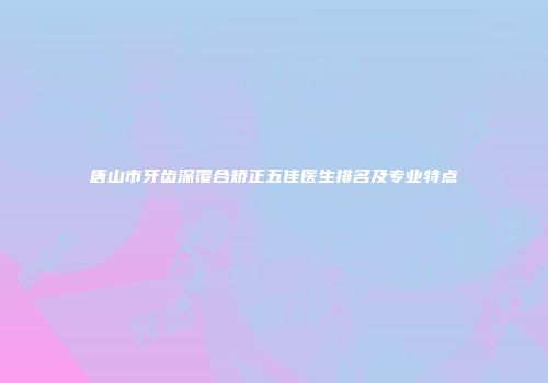 唐山市牙齿深覆合矫正五佳医生排名及专业特点