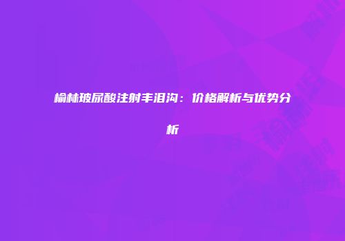 榆林玻尿酸注射丰泪沟：价格解析与优势分析