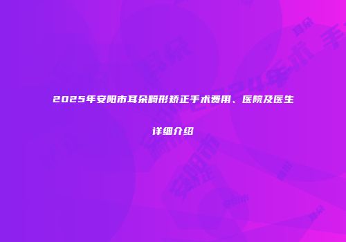 2025年安阳市耳朵畸形矫正手术费用、医院及医生详细介绍