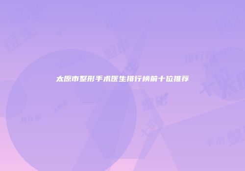 太原市整形手术医生排行榜前十位推荐