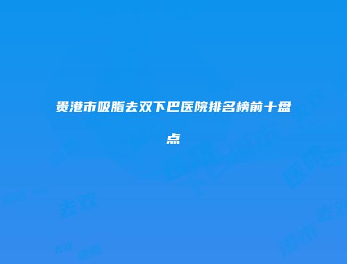 贵港市吸脂去双下巴医院排名榜前十盘点