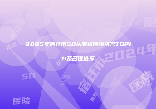 2025年宿迁市5D祛眼袋医院排名TOP10及名医推荐