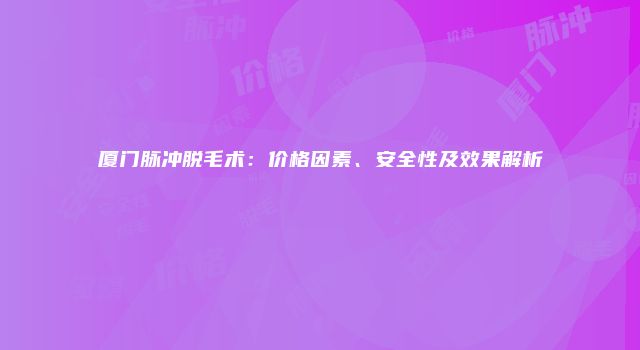 厦门脉冲脱毛术：价格因素、安全性及效果解析