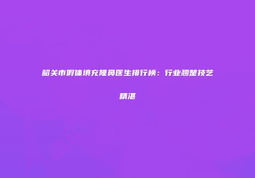 韶关市假体填充隆鼻医生排行榜：行业翘楚技艺精湛