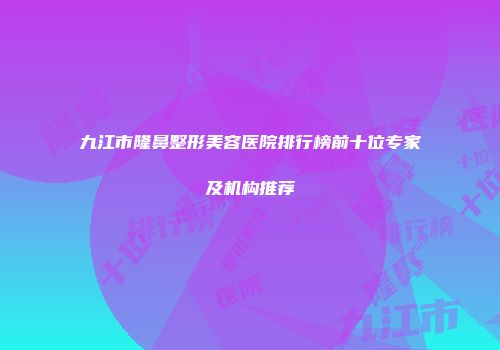 九江市隆鼻整形美容医院排行榜前十位专家及机构推荐